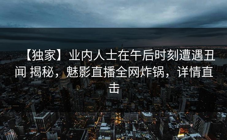 【独家】业内人士在午后时刻遭遇丑闻 揭秘，魅影直播全网炸锅，详情直击