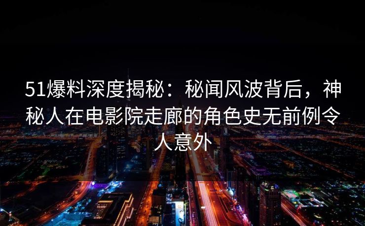 51爆料深度揭秘：秘闻风波背后，神秘人在电影院走廊的角色史无前例令人意外