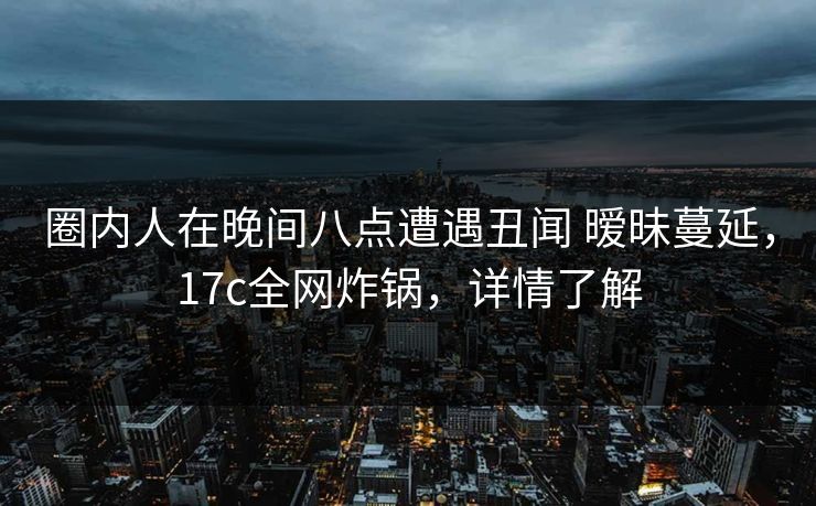 圈内人在晚间八点遭遇丑闻 暧昧蔓延，17c全网炸锅，详情了解