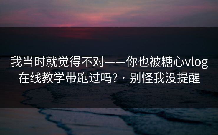 我当时就觉得不对——你也被糖心vlog在线教学带跑过吗? · 别怪我没提醒