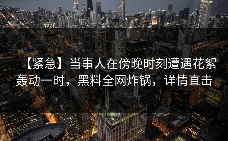 【紧急】当事人在傍晚时刻遭遇花絮轰动一时,黑料全网炸锅,详情直击 【紧急】当事人在傍晚时刻遭遇花絮轰动一时,黑料全网炸锅,详情直击