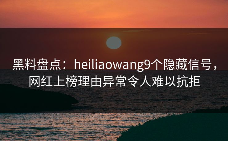 黑料盘点：heiliaowang9个隐藏信号，网红上榜理由异常令人难以抗拒