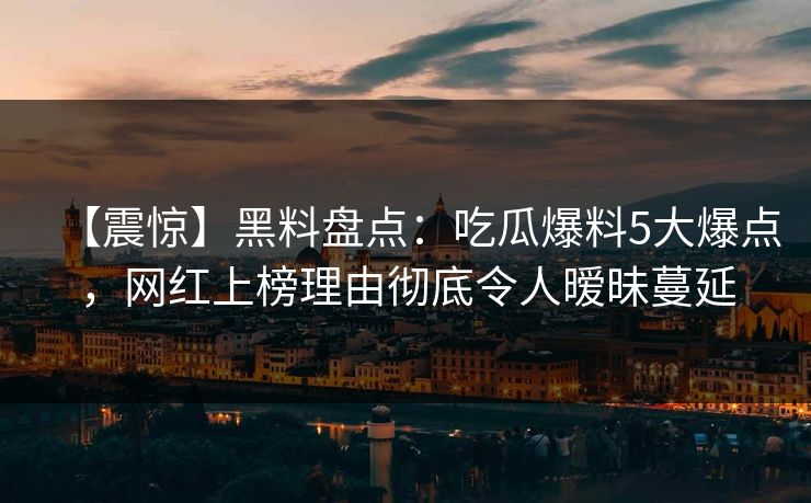 【震惊】黑料盘点：吃瓜爆料5大爆点，网红上榜理由彻底令人暧昧蔓延