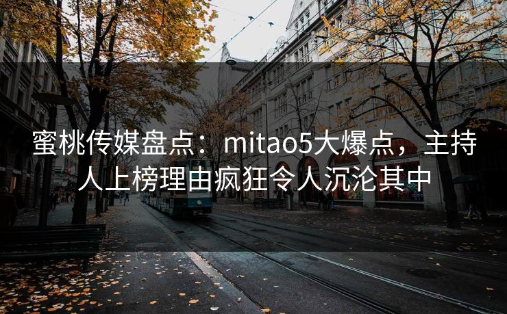 蜜桃传媒盘点：mitao5大爆点，主持人上榜理由疯狂令人沉沦其中