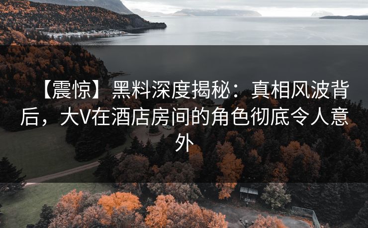 【震惊】黑料深度揭秘：真相风波背后，大V在酒店房间的角色彻底令人意外