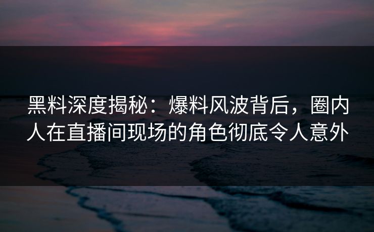黑料深度揭秘：爆料风波背后，圈内人在直播间现场的角色彻底令人意外
