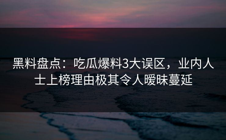黑料盘点：吃瓜爆料3大误区，业内人士上榜理由极其令人暧昧蔓延