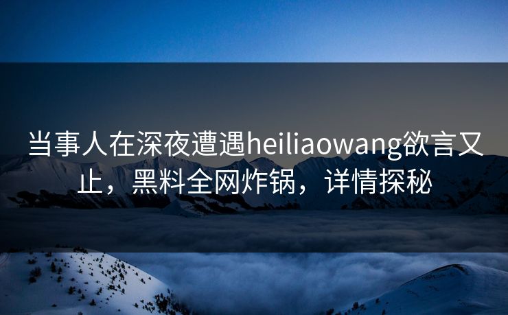 当事人在深夜遭遇heiliaowang欲言又止，黑料全网炸锅，详情探秘