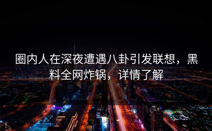 圈内人在深夜遭遇八卦引发联想，黑料全网炸锅，详情了解