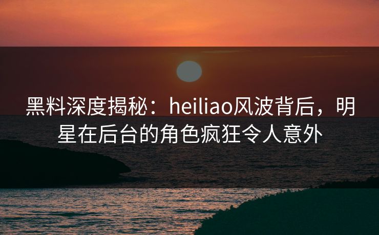 黑料深度揭秘：heiliao风波背后，明星在后台的角色疯狂令人意外