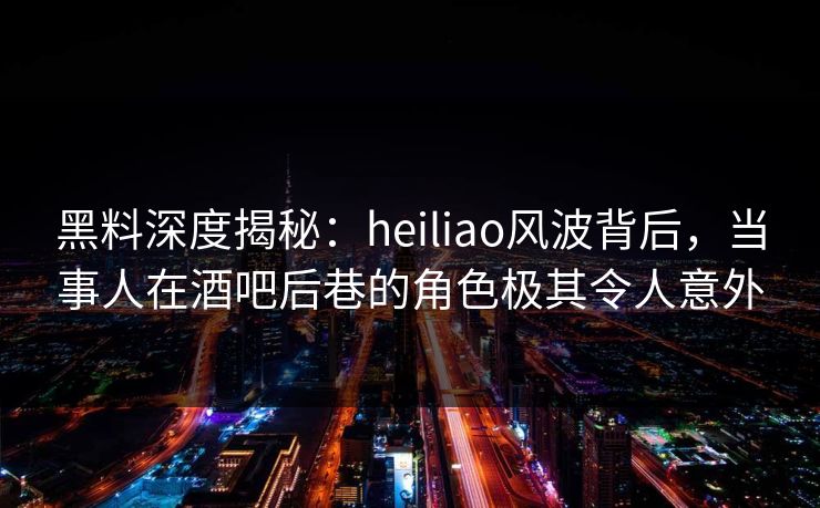 黑料深度揭秘：heiliao风波背后，当事人在酒吧后巷的角色极其令人意外