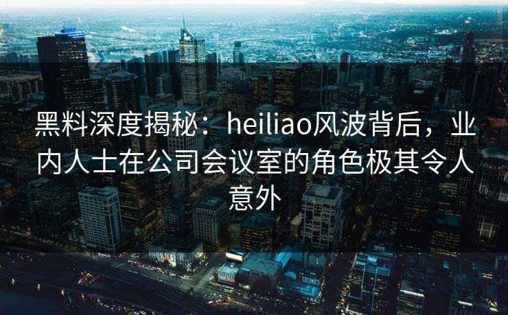 黑料深度揭秘：heiliao风波背后，业内人士在公司会议室的角色极其令人意外