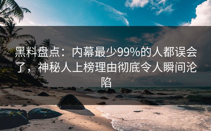 黑料盘点：内幕最少99%的人都误会了，神秘人上榜理由彻底令人瞬间沦陷