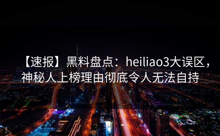 【速报】黑料盘点：heiliao3大误区，神秘人上榜理由彻底令人无法自持