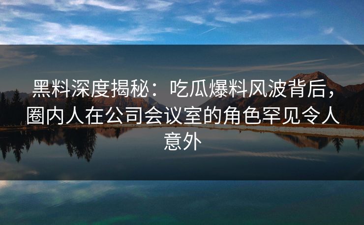 黑料深度揭秘：吃瓜爆料风波背后，圈内人在公司会议室的角色罕见令人意外