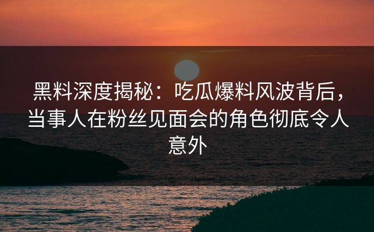 黑料深度揭秘：吃瓜爆料风波背后，当事人在粉丝见面会的角色彻底令人意外