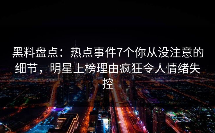 黑料盘点：热点事件7个你从没注意的细节，明星上榜理由疯狂令人情绪失控