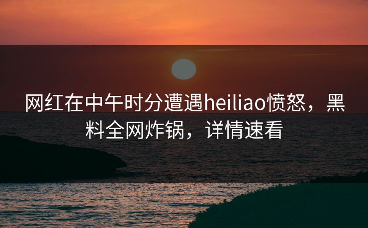 网红在中午时分遭遇heiliao愤怒，黑料全网炸锅，详情速看