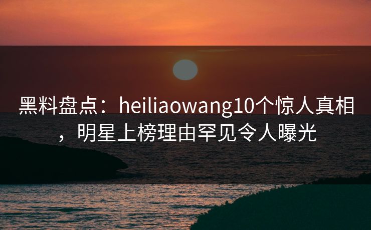 黑料盘点：heiliaowang10个惊人真相，明星上榜理由罕见令人曝光