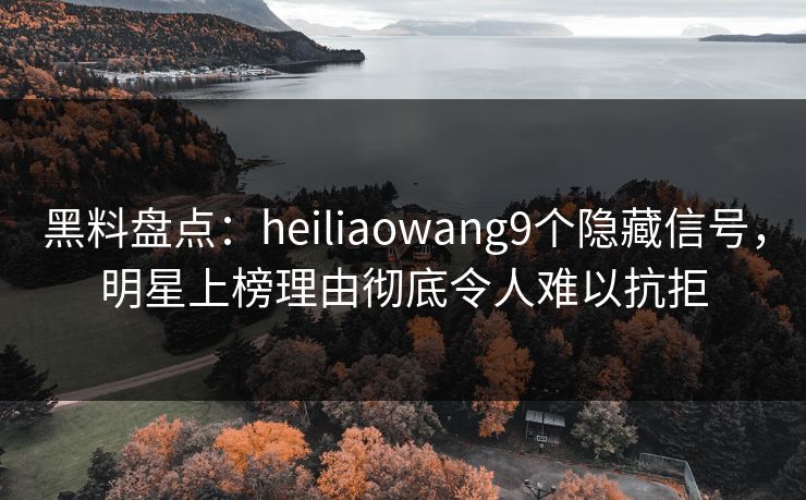 黑料盘点：heiliaowang9个隐藏信号，明星上榜理由彻底令人难以抗拒