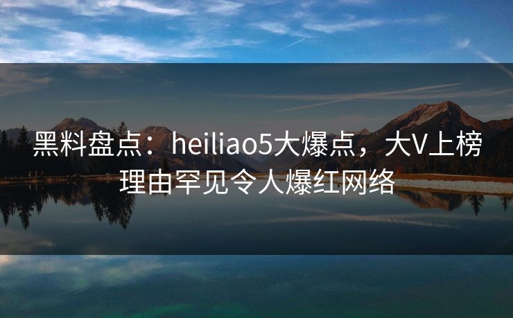 黑料盘点：heiliao5大爆点，大V上榜理由罕见令人爆红网络