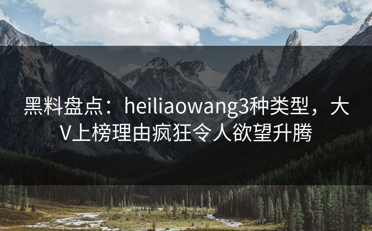 黑料盘点：heiliaowang3种类型，大V上榜理由疯狂令人欲望升腾