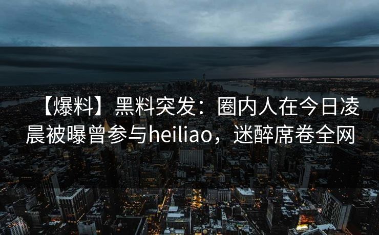 【爆料】黑料突发：圈内人在今日凌晨被曝曾参与heiliao，迷醉席卷全网