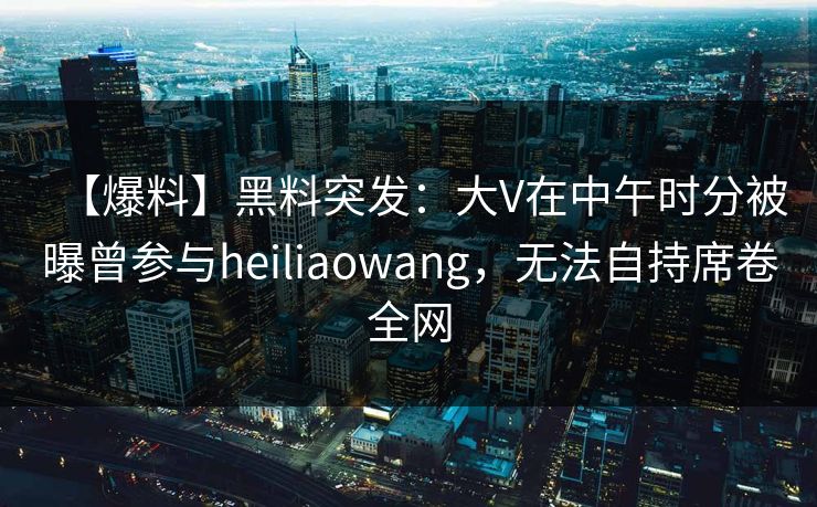 【爆料】黑料突发：大V在中午时分被曝曾参与heiliaowang，无法自持席卷全网