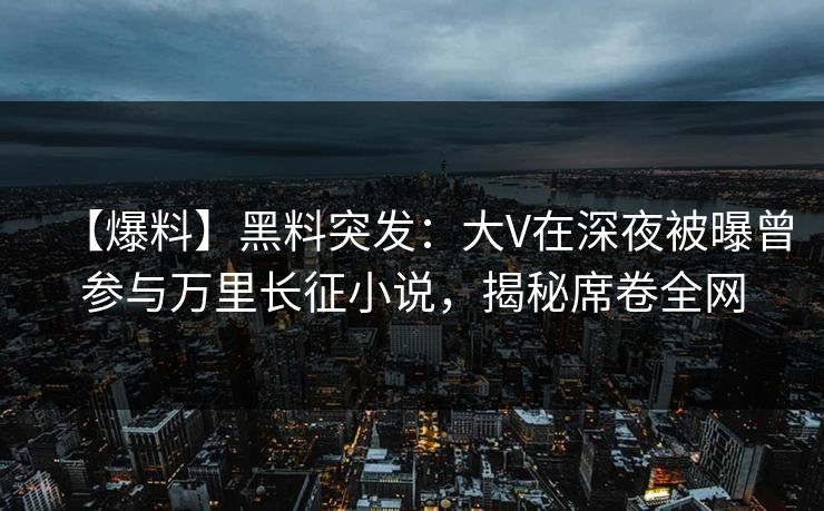 【爆料】黑料突发：大V在深夜被曝曾参与万里长征小说，揭秘席卷全网