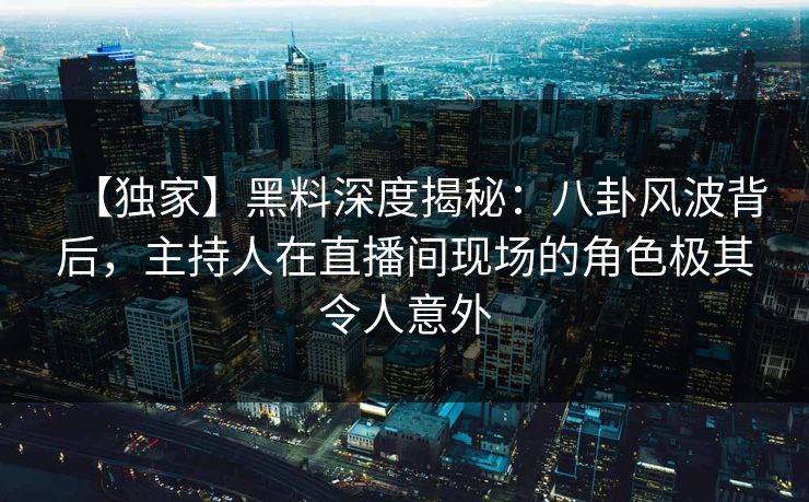 【独家】黑料深度揭秘：八卦风波背后，主持人在直播间现场的角色极其令人意外