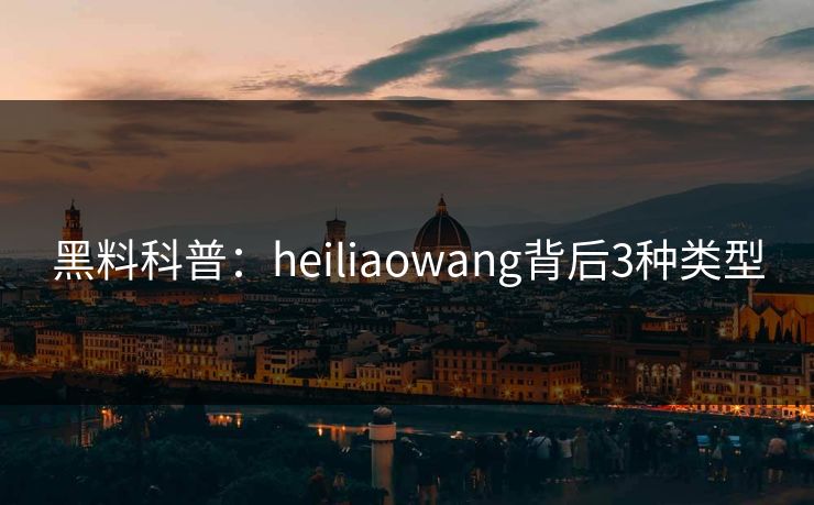 黑料科普：heiliaowang背后3种类型