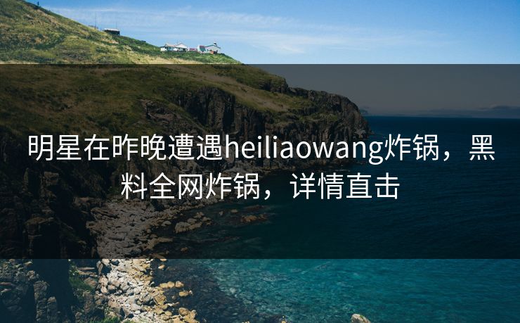 明星在昨晚遭遇heiliaowang炸锅，黑料全网炸锅，详情直击