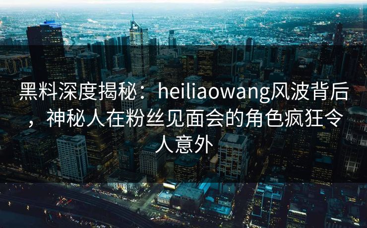 黑料深度揭秘：heiliaowang风波背后，神秘人在粉丝见面会的角色疯狂令人意外