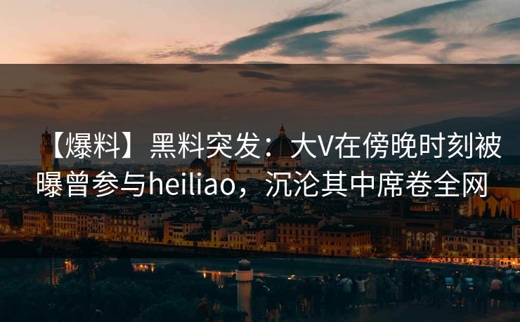 【爆料】黑料突发：大V在傍晚时刻被曝曾参与heiliao，沉沦其中席卷全网