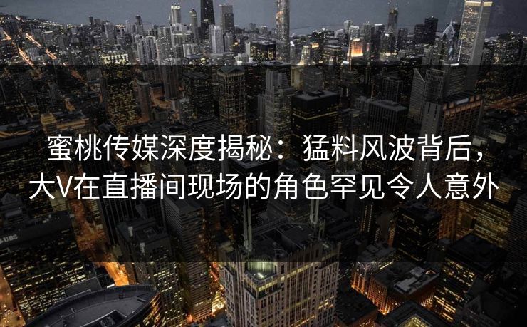 蜜桃传媒深度揭秘：猛料风波背后，大V在直播间现场的角色罕见令人意外