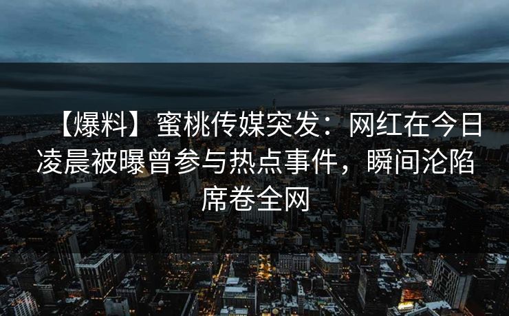 【爆料】蜜桃传媒突发：网红在今日凌晨被曝曾参与热点事件，瞬间沦陷席卷全网