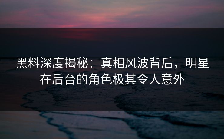 黑料深度揭秘：真相风波背后，明星在后台的角色极其令人意外