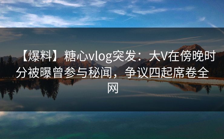 【爆料】糖心vlog突发：大V在傍晚时分被曝曾参与秘闻，争议四起席卷全网