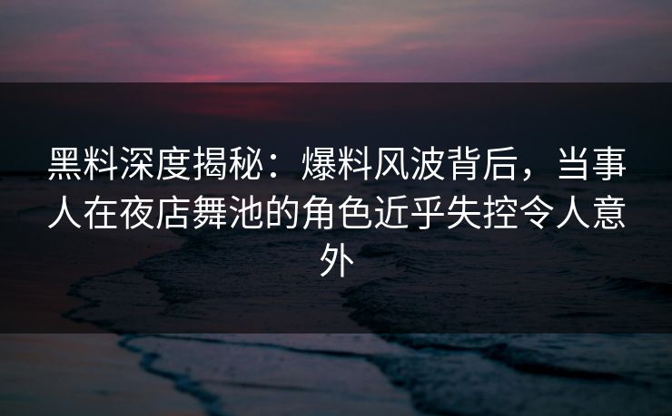 黑料深度揭秘：爆料风波背后，当事人在夜店舞池的角色近乎失控令人意外