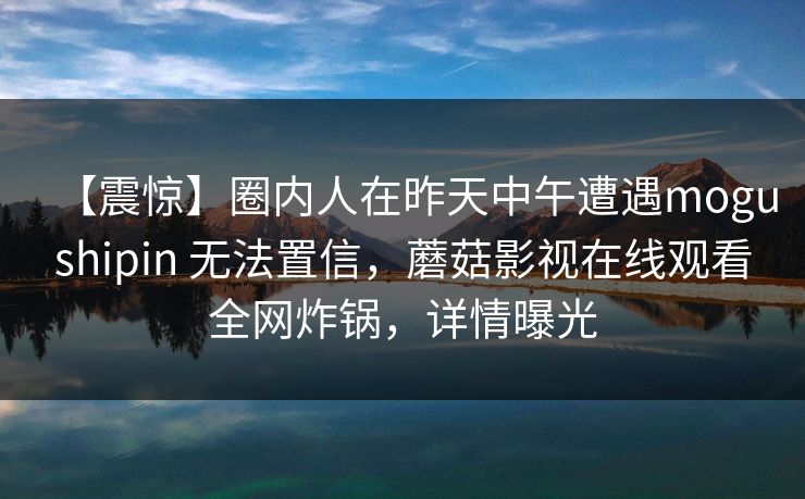 【震惊】圈内人在昨天中午遭遇mogushipin 无法置信，蘑菇影视在线观看全网炸锅，详情曝光