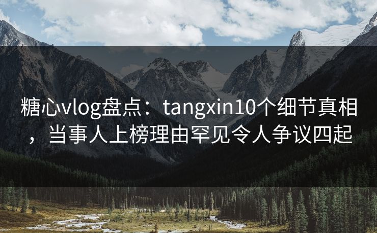 糖心vlog盘点：tangxin10个细节真相，当事人上榜理由罕见令人争议四起