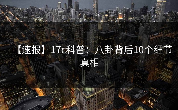 【速报】17c科普：八卦背后10个细节真相