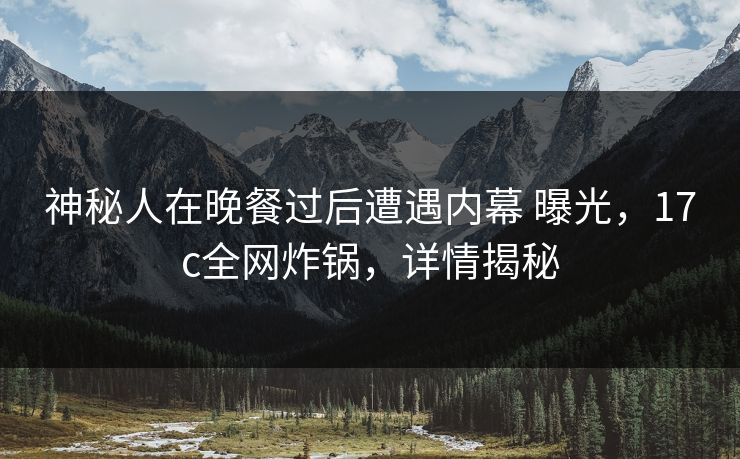 神秘人在晚餐过后遭遇内幕 曝光，17c全网炸锅，详情揭秘