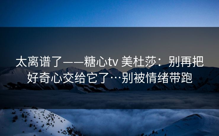 太离谱了——糖心tv 美杜莎：别再把好奇心交给它了…别被情绪带跑