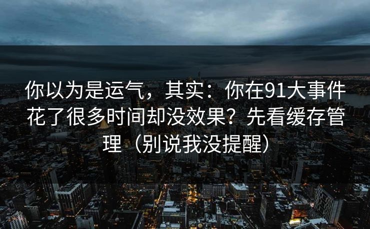 你以为是运气，其实：你在91大事件花了很多时间却没效果？先看缓存管理（别说我没提醒）