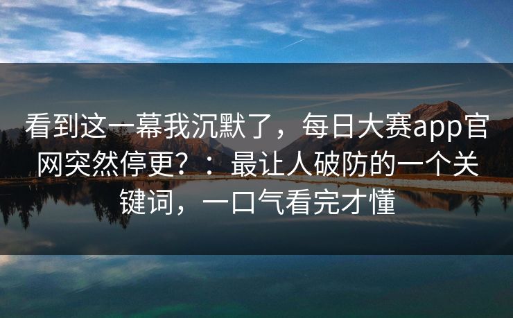 看到这一幕我沉默了，每日大赛app官网突然停更？：最让人破防的一个关键词，一口气看完才懂