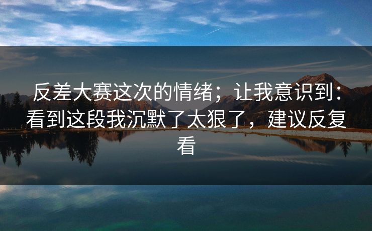反差大赛这次的情绪;让我意识到:看到这段我沉默了太狠了,建议反复看 反差大赛这次的情绪;让我意识到:看到这段我沉默了太狠了,建议反复看