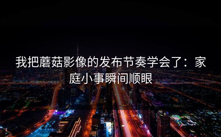 我把蘑菇影像的发布节奏学会了：家庭小事瞬间顺眼