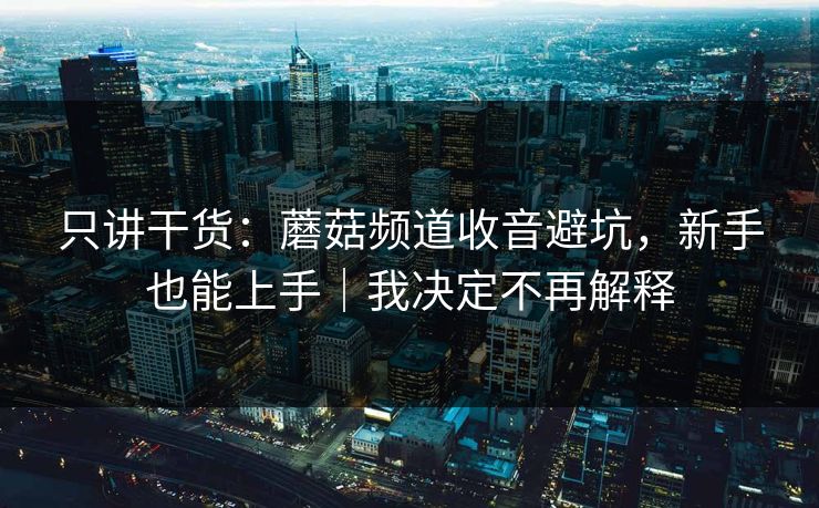 只讲干货：蘑菇频道收音避坑，新手也能上手｜我决定不再解释